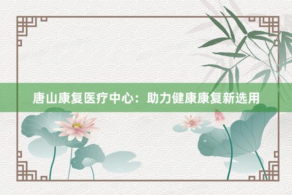 唐山康复医疗中心：助力健康康复新选用