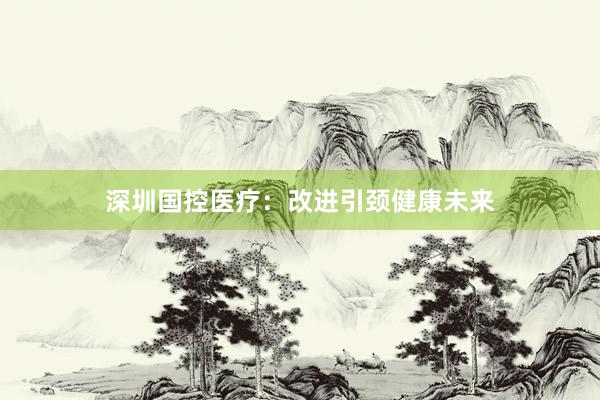 深圳国控医疗：改进引颈健康未来